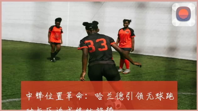 中锋位置革命：哈兰德引领无球跑动与压迫式终结趋势