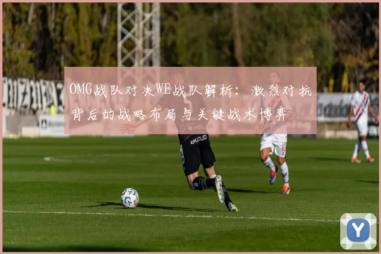 OMG战队对决WE战队解析：激烈对抗背后的战略布局与关键战术博弈