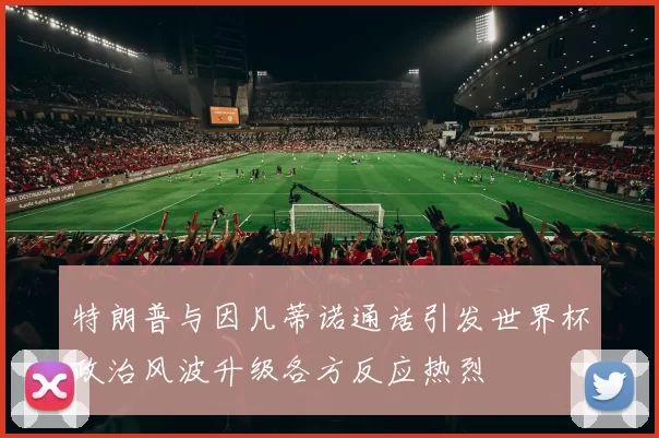 特朗普与因凡蒂诺通话引发世界杯政治风波升级各方反应热烈