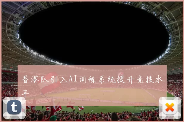 香港队引入AI训练系统提升竞技水平