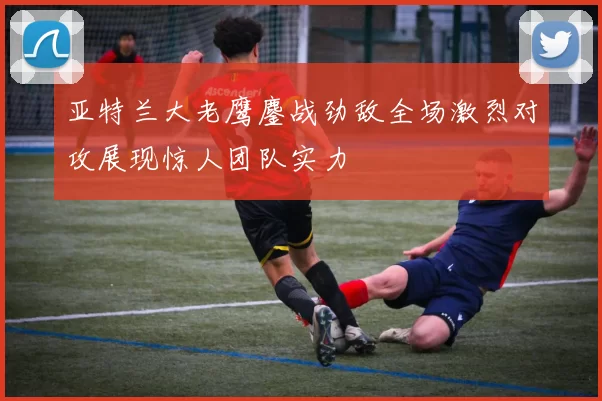 亚特兰大老鹰鏖战劲敌全场激烈对攻展现惊人团队实力