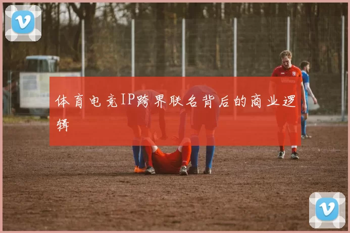 体育电竞IP跨界联名背后的商业逻辑