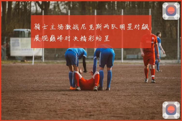 骑士主场激战尼克斯两队明星对飙展现巅峰对决精彩纷呈
