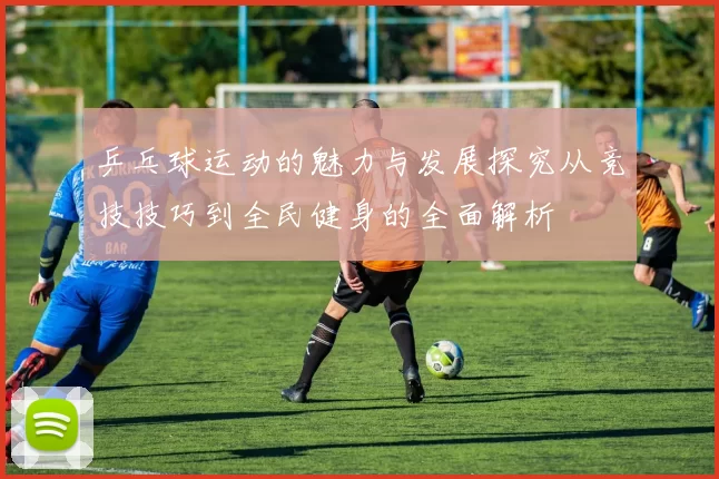 乒乓球运动的魅力与发展探究从竞技技巧到全民健身的全面解析