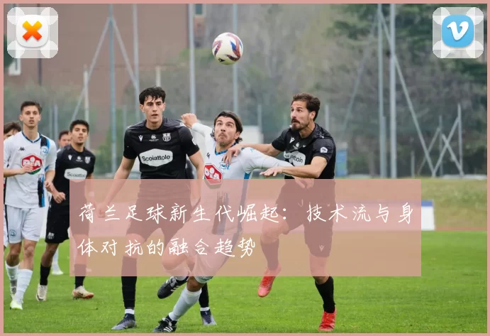 荷兰足球新生代崛起：技术流与身体对抗的融合趋势