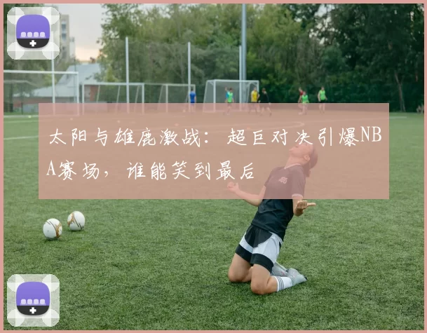 太阳与雄鹿激战：超巨对决引爆NBA赛场，谁能笑到最后