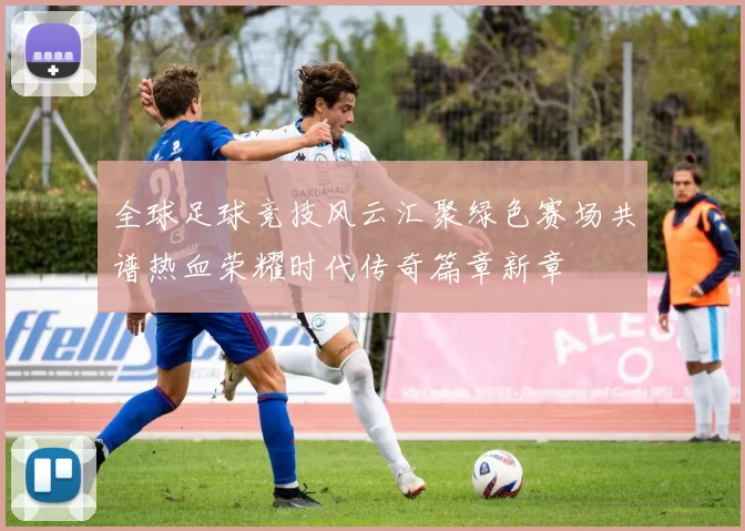全球足球竞技风云汇聚绿色赛场共谱热血荣耀时代传奇篇章新章