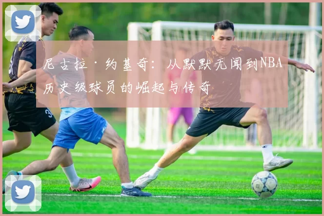 尼古拉·约基奇：从默默无闻到NBA历史级球员的崛起与传奇