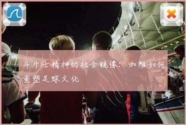 斗牛士精神的社会镜像：加维如何重塑足球文化