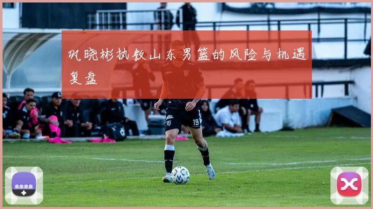 巩晓彬执教山东男篮的风险与机遇复盘