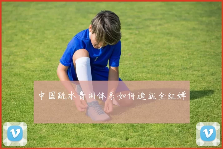 中国跳水青训体系如何造就全红婵
