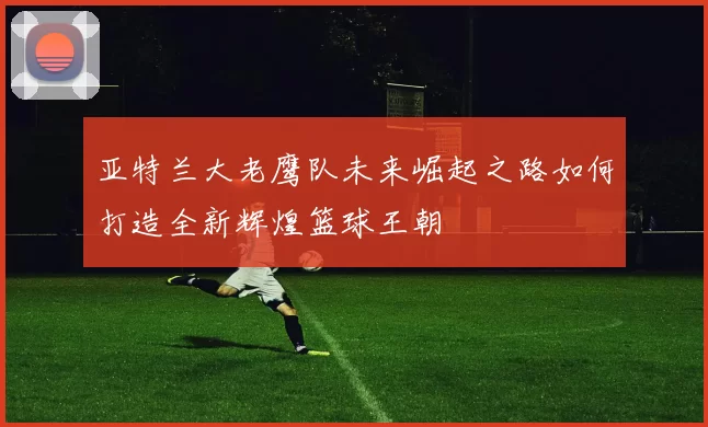 亚特兰大老鹰队未来崛起之路如何打造全新辉煌篮球王朝