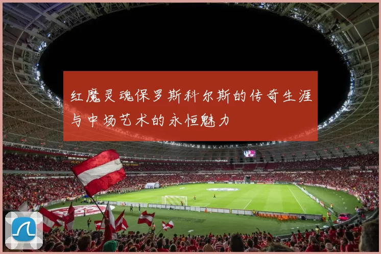 红魔灵魂保罗斯科尔斯的传奇生涯与中场艺术的永恒魅力