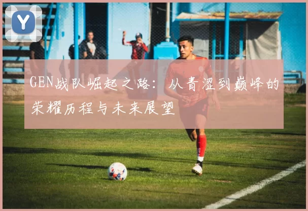 GEN战队崛起之路：从青涩到巅峰的荣耀历程与未来展望