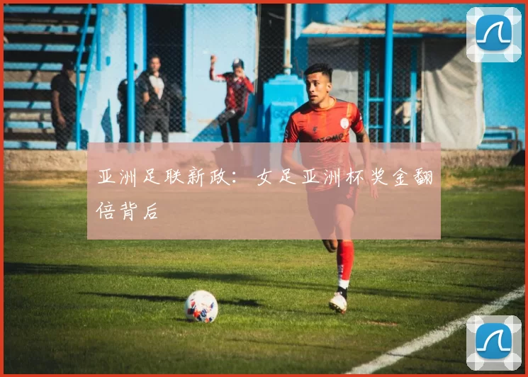 亚洲足联新政：女足亚洲杯奖金翻倍背后