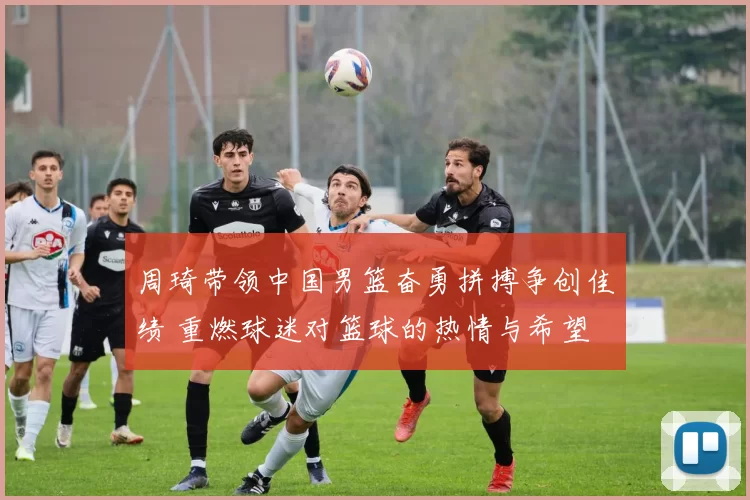 周琦带领中国男篮奋勇拼搏争创佳绩 重燃球迷对篮球的热情与希望